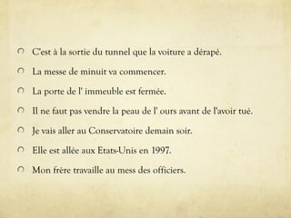 C'est à la sortie du tunnel que la voiture a dérapé.
La messe de minuit va commencer.
La porte de l' immeuble est fermée.
Il ne faut pas vendre la peau de l' ours avant de l'avoir tué.
Je vais aller au Conservatoire demain soir.
Elle est allée aux Etats-Unis en 1997.
Mon frère travaille au mess des officiers.
 