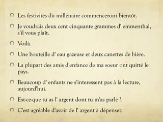 Les festivités du millénaire commenceront bientôt.
Je voudrais deux cent cinquante grammes d' emmenthal,
s'il vous plaît.
Voilà.
Une bouteille d' eau gazeuse et deux canettes de bière.
La plupart des amis d'enfance de ma soeur ont quitté le
pays.
Beaucoup d' enfants ne s'interessent pas à la lecture,
aujourd'hui.
Est-ce-que tu as l' argent dont tu m'as parlé ?.
C'est agréable d'avoir de l' argent à dépenser.
 