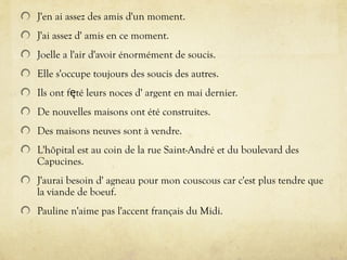 J'en ai assez des amis d'un moment.
J'ai assez d' amis en ce moment.
Joelle a l'air d'avoir énormément de soucis.
Elle s'occupe toujours des soucis des autres.
Ils ont f té leurs noces d' argent en mai dernier.
ę
De nouvelles maisons ont été construites.
Des maisons neuves sont à vendre.
L'hôpital est au coin de la rue Saint-André et du boulevard des
Capucines.
J'aurai besoin d' agneau pour mon couscous car c'est plus tendre que
la viande de boeuf.
Pauline n'aime pas l'accent français du Midi.
 