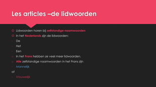 Les articles –de lidwoorden
 Lidwoorden horen bij zelfstandige naamwoorden
 In het Nederlands zijn de lidwoorden:
- De
- Het
- Een
o In het Frans hebben ze veel meer lidwoorden.
o Alle zelfstandige naamwoorden in het Frans zijn
- Mannelijk
of
- Vrouwelijk
 