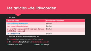 Les articles –de lidwoorden
 De/het
o Hoe zie je of een woord meervoud is?
Dan eindigt het woord op een –s of op een –x!
 De vertaling hangt af van het Nederlandse woord!
La voiture – de auto La fille – het meisje
Lidwoord Frans Lidwoord Nederlands
Le – mannelijk enkelvoud De/het
La – vrouwelijk enkelvoud De/het
L’ – le en la veranderen in l’ voor een stomme
h of klinker. (a,e,i,o,u)
De/het
Les – meervoud De/het
 