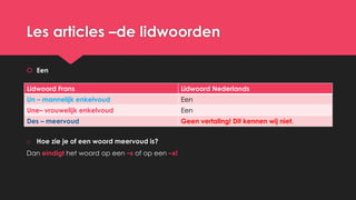 Les articles –de lidwoorden
 Een
o Hoe zie je of een woord meervoud is?
Dan eindigt het woord op een –s of op een –x!
Lidwoord Frans Lidwoord Nederlands
Un – mannelijk enkelvoud Een
Une– vrouwelijk enkelvoud Een
Des – meervoud Geen vertaling! Dit kennen wij niet.
 