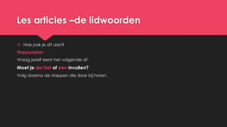 Les articles –de lidwoorden
 Hoe pak je dit aan?
Stappenplan
Vraag jezelf eerst het volgende af:
Moet je de/het of een invullen?
Volg daarna de stappen die daar bij horen.
 
