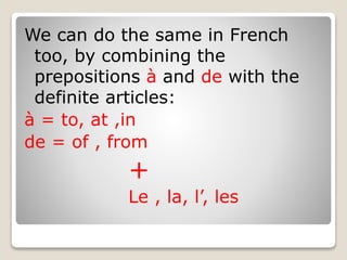 We can do the same in French
too, by combining the
prepositions à and de with the
definite articles:
à = to, at ,in
de = of , from
+
Le , la, l’, les
 