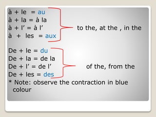 à + le = au
à + la = à la
à + l’ = à l’ to the, at the , in the
à + les = aux
De + le = du
De + la = de la
De + l’ = de l’ of the, from the
De + les = des
* Note: observe the contraction in blue
colour
 
