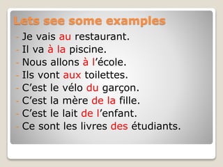 Lets see some examples
- Je vais au restaurant.
- Il va à la piscine.
- Nous allons à l’école.
- Ils vont aux toilettes.
- C’est le vélo du garçon.
- C’est la mère de la fille.
- C’est le lait de l’enfant.
- Ce sont les livres des étudiants.
 