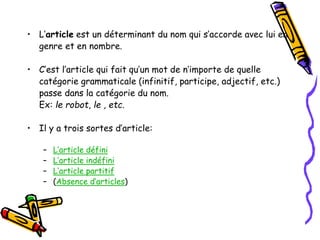 • L’article est un déterminant du nom qui s’accorde avec lui en
genre et en nombre.
• C’est l’article qui fait qu’un mot de n’importe de quelle
catégorie grammaticale (infinitif, participe, adjectif, etc.)
passe dans la catégorie du nom.
Ex: le robot, le , etc.
• Il y a trois sortes d’article:
– L’article défini
– L’article indéfini
– L’article partitif
– (Absence d’articles)
 