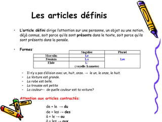 Les articles définis
• L’article défini dirige l’attention sur une personne, un objet ou une notion,
déjà connus, soit parce qu’ils sont présents dans le texte, soit parce qu’ils
sont présents dans la pensée.
• Formes:
– Il n’y a pas d’élision avec un, huit, onze. → le un, le onze, le huit.
– La Voiture est grande.
– La robe est belle.
– La trousse est petite
– La couleur-- de quelle couleur est ta voiture?
• Attention aux articles contractés:
de + le → du
de + les → des
à + le → au
 