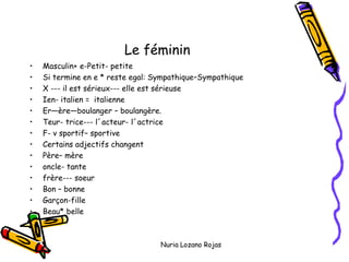Le féminin
• Masculin+ e-Petit- petite
• Si termine en e * reste egal: Sympathique–Sympathique
• X --- il est sérieux--- elle est sérieuse
• Ien- italien = italienne
• Er—ère—boulanger – boulangère.
• Teur- trice--- l´acteur- l´actrice
• F- v sportif– sportive
• Certains adjectifs changent
• Père– mère
• oncle- tante
• frère--- soeur
• Bon – bonne
• Garçon-fille
• Beau* belle
Nuria Lozano Rojas
 
