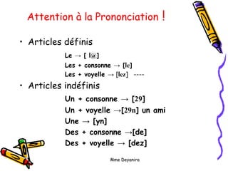 Mme Deyanira
Attention à la Prononciation !
• Articles définis
Le → [ l@]
Les + consonne → [le]
Les + voyelle → [lez] ----
• Articles indéfinis
Un + consonne → [29]
Un + voyelle →[29n] un ami
Une → [yn]
Des + consonne →[de]
Des + voyelle → [dez]
 