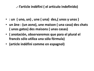 .- l’article indéfini ( el artículo indefinido)


• : un ( uno, un) , une ( una) des,( unos y unas )
• un âne : (un asno), une maison ( una casa) des chats
  ( unos gatos) des maisons ( unas casas)
• ( anotación, observaremos que para el plural el
  francés sólo utiliza una sóla fórmula)
• (article indéfini comme en espagnol)
 