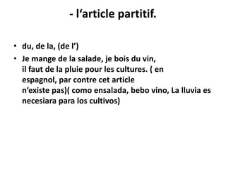 - l‘article partitif.

• du, de la, (de l’)
• Je mange de la salade, je bois du vin,
  il faut de la pluie pour les cultures. ( en
  espagnol, par contre cet article
  n’existe pas)( como ensalada, bebo vino, La lluvia es
  necesiara para los cultivos)
 