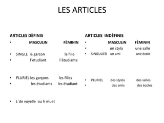 LES ARTICLES

ARTICLES DÈFINIS                            ARTICLES INDÈFINIS
•          MASCULIN             FÈMININ     •             MASCULIN      FÈMININ
                                            •              un stylo     une salle
•   SINGLE le garcon             la fille   •   SINGULIER un ami        une ècole
•          l`ètudiant        l`ètudiante



•   PLURIEL les garçons       les filles
                                            •   PLURIEL    des stylos   des salles
•            les ètudiants   les ètudiant   •               des amis    des ècoles



•   L`de voyelle ou h muet
 