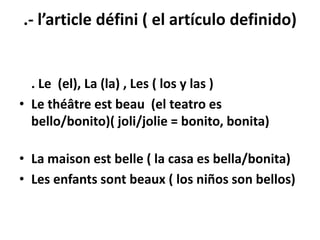 .- l’article défini ( el artículo definido)


  . Le (el), La (la) , Les ( los y las )
• Le théâtre est beau (el teatro es
  bello/bonito)( joli/jolie = bonito, bonita)

• La maison est belle ( la casa es bella/bonita)
• Les enfants sont beaux ( los niños son bellos)
 