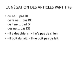 LA NÉGATION DES ARTICLES PARTITIFS
• du ne … pas DE
  de la ne … pas DE
  de l’ ne … pad D’
  des ne … pas DE
• - Il a des chiens. > Il n’a pas de chien.
• - Il boit du lait. > Il ne boit pas de lait.
 