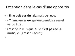Exception dans le cas d'une oppositio
• - Il ne boit pas du lait, mais de l’eau.
• - Y también es excepción cuando se usa el
  verbo être :
• C’est de la musique. > Ce n’est pas de la
  musique. ( C’est du bruit )
•
 