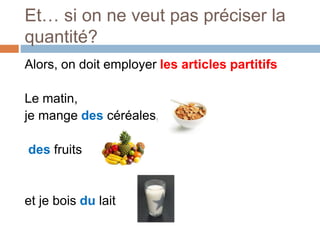 Et… si on ne veut pas préciser la
quantité?
Alors, on doit employer les articles partitifs
Le matin,
je mange des céréales,
des fruits
et je bois du lait
 