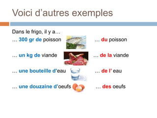 Voici d’autres exemples
Dans le frigo, il y a…
… 300 gr de poisson … du poisson
… un kg de viande … de la viande
… une bouteille d’eau … de l’ eau
… une douzaine d’oeufs … des oeufs
 