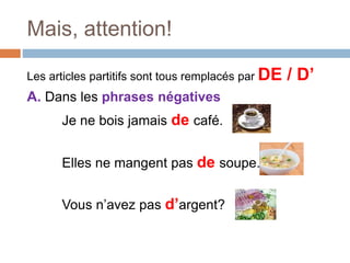 Mais, attention!
Les articles partitifs sont tous remplacés par DE / D’
A. Dans les phrases négatives
Je ne bois jamais de café.
Elles ne mangent pas de soupe.
Vous n’avez pas d’argent?
 
