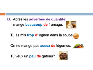 B. Après les adverbes de quantité:
Il mange beaucoup de fromage.
Tu as mis trop d’ ognon dans la soupe.
On ne mange pas assez de légumes.
Tu veux un peu de gâteau?
 