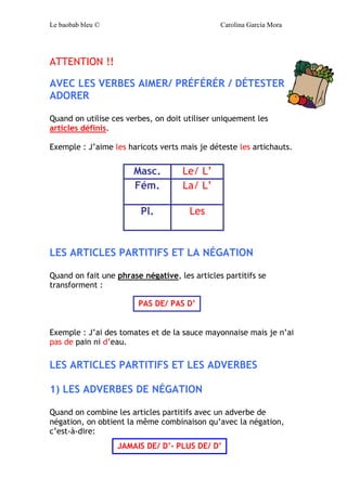 Le baobab bleu © Carolina García Mora
ATTENTION !!
AVEC LES VERBES AIMER/ PRÉFÉRÉR / DÉTESTER
ADORER
Quand on utilise ces verbes, on doit utiliser uniquement les
articles définis.
Exemple : J’aime les haricots verts mais je déteste les artichauts.
LES ARTICLES PARTITIFS ET LA NÉGATION
Quand on fait une phrase négative, les articles partitifs se
transforment :
Exemple : J’ai des tomates et de la sauce mayonnaise mais je n’ai
pas de pain ni d’eau.
LES ARTICLES PARTITIFS ET LES ADVERBES
1) LES ADVERBES DE NÉGATION
Quand on combine les articles partitifs avec un adverbe de
négation, on obtient la même combinaison qu’avec la négation,
c’est-à-dire:
Masc. Le/ L’
Fém. La/ L’
Pl. Les
PAS DE/ PAS D’
JAMAIS DE/ D’- PLUS DE/ D’
 
