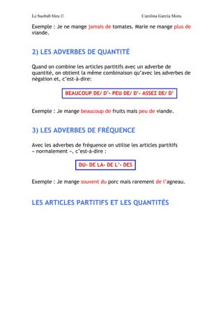 Le baobab bleu © Carolina García Mora
ATTENTION !!
AVEC LES VERBES AIMER/ PRÉFÉRÉR / DÉTESTER
ADORER
Quand on utilise ces verbes, on doit utiliser uniquement les
articles définis.
Exemple : J’aime les haricots verts mais je déteste les artichauts.
LES ARTICLES PARTITIFS ET LA NÉGATION
Quand on fait une phrase négative, les articles partitifs se
transforment :
Exemple : J’ai des tomates et de la sauce mayonnaise mais je n’ai
pas de pain ni d’eau.
LES ARTICLES PARTITIFS ET LES ADVERBES
1) LES ADVERBES DE NÉGATION
Quand on combine les articles partitifs avec un adverbe de
négation, on obtient la même combinaison qu’avec la négation,
c’est-à-dire:
Masc. Le/ L’
Fém. La/ L’
Pl. Les
PAS DE/ PAS D’
JAMAIS DE/ D’- PLUS DE/ D’
 
