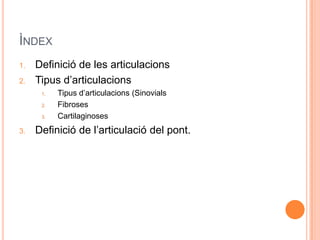 ÌNDEX
1.   Definició de les articulacions
2.   Tipus d’articulacions
      1.   Tipus d’articulacions (Sinovials
      2.   Fibroses
      3.   Cartilaginoses
3.   Definició de l’articulació del pont.
 