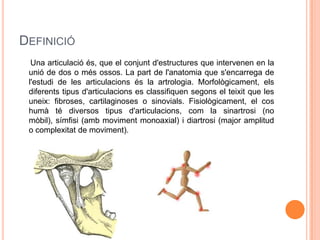 DEFINICIÓ
  Una articulació és, que el conjunt d'estructures que intervenen en la
 unió de dos o més ossos. La part de l'anatomia que s'encarrega de
 l'estudi de les articulacions és la artrologia. Morfològicament, els
 diferents tipus d'articulacions es classifiquen segons el teixit que les
 uneix: fibroses, cartilaginoses o sinovials. Fisiològicament, el cos
 humà té diversos tipus d'articulacions, com la sinartrosi (no
 mòbil), símfisi (amb moviment monoaxial) i diartrosi (major amplitud
 o complexitat de moviment).
 
