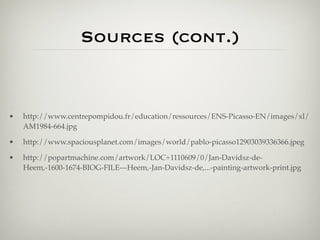 Sources (cont.)


•   http://www.centrepompidou.fr/education/ressources/ENS-Picasso-EN/images/xl/
    AM1984-664.jpg

•   http://www.spaciousplanet.com/images/world/pablo-picasso12903039336366.jpeg

•   http://popartmachine.com/artwork/LOC+1110609/0/Jan-Davidsz-de-
    Heem,-1600-1674-BIOG-FILE---Heem,-Jan-Davidsz-de,...-painting-artwork-print.jpg
 