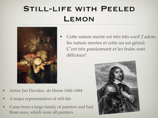 Still-life with Peeled
                   Lemon
                                 • Cette nature morte est très très cool! J’adore
                                   les nature mortes et cette un est génial.
                                   C’est très passionnant et les fruits sont
                                   délicieux!




•   Artist: Jan Davidsz. de Heem 1606-1684
•   A major representative of still-life
•   Came from a large family of painters and had
    three sons, which were all painters
 