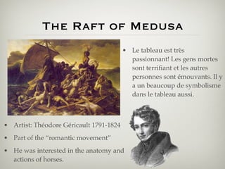 The Raft of Medusa
                                         • Le tableau est très
                                           passionnant! Les gens mortes
                                           sont terriﬁant et les autres
                                           personnes sont émouvants. Il y
                                           a un beaucoup de symbolisme
                                           dans le tableau aussi.



• Artist: Théodore Géricault 1791-1824
• Part of the “romantic movement”
• He was interested in the anatomy and
  actions of horses.
 