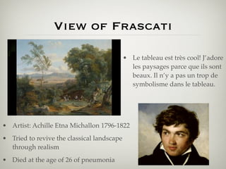 View of Frascati

                                            • Le tableau est très cool! J’adore
                                              les paysages parce que ils sont
                                              beaux. Il n’y a pas un trop de
                                              symbolisme dans le tableau.




• Artist: Achille Etna Michallon 1796-1822
• Tried to revive the classical landscape
  through realism
• Died at the age of 26 of pneumonia
 