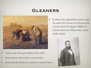 Gleaners
                                             • J’adore les aquarelles parce que
                                               ils sont très beaux et émouvant.
                                               J’aime Jean-François Millet et
                                               j’aime faire les ﬁlms dans cette
                                               style aussi.




•   Artist: Jean-François Millet 1814-1875
•   Naturalism and realism movements
•   Founded the Barbizon school in rural France
 