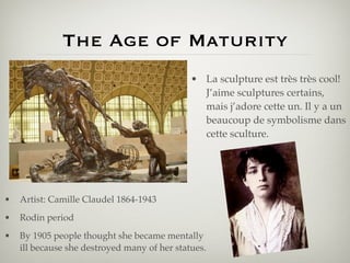 The Age of Maturity
                                              • La sculpture est très très cool!
                                                J’aime sculptures certains,
                                                mais j’adore cette un. Il y a un
                                                beaucoup de symbolisme dans
                                                cette sculture.




•   Artist: Camille Claudel 1864-1943
•   Rodin period
•   By 1905 people thought she became mentally
    ill because she destroyed many of her statues.
 