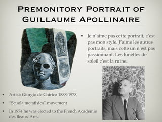 Premonitory Portrait of
         Guillaume Apollinaire
                                           • Je n’aime pas cette portrait, c’est
                                             pas mon style. J’aime les autres
                                             portraits, mais cette un n’est pas
                                             passionnant. Les lunettes de
                                             soleil c’est la ruine.




•   Artist: Giorgio de Chirico 1888-1978
•   “Scuola metaﬁsica” movement
•   In 1974 he was elected to the French Académie
    des Beaux-Arts.
 