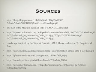 Sources
•   http://1.bp.blogspot.com/_oBr7ehFihz8/TTcg7sM0PtI/
    AAAAAAAAA08/1OEt3j2ovzQ/s1600/collage.gif

•   The Raft of the Medusa, Salon of 1819 © R.M.N./D. Arnaudet

•   http://upload.wikimedia.org/wikipedia/commons/thumb/8/8a/Th%C3%A9odore_G
    %C3%A9ricault_by_Alexandre_Colin_1816.jpg/200px-Th%C3%A9odore_G
    %C3%A9ricault_by_Alexandre_Colin_1816.jpg

•   Landscape inspired by the View of Frascati; 1822 © Musée du Louvre/A. Dequier - M.
    Bard

•   http://www.nationalgallery.org.uk/upload/img/michallon-achille-etna-c-face-half.jpg

•   http://photos.worldisround.com/photos/13/164/439_o.jpg

•   http://en.wikipedia.org/wiki/Jean-Fran%C3%A7ois_Millet

•   http://upload.wikimedia.org/wikipedia/commons/e/e4/Giorgio_de_Chirico_
    %28portrait%29.jpg
 
