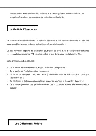conséquences de la température ; des défauts d’emballage et de conditionnement ; les
    préjudices financiers ; commerciaux ou indirectes en résultant .




    Le Coût de l’Assurance




En fonction de l’incoterm retenu , le vendeur et acheteur sont libres de souscrire ou non une
assurance bien que sur certaines distinations, elle serait obligatoire .


Le taux moyen de la prime de l’assurance peut varier de 0,1% à 2% à l’exception de certaines
………aux liaisons vers les PED pour lesquelles le taux de la prime peut atteindre 8% .


Cette prime dépend en général :


   De la nature de la marchandise , fragile, périssable , dangereuse ;
   De la qualité de l’emballage et du marquage ;
   Du mode de transport : air, mer, terre, ( l’assurance mer est tros fois plus chere que
    l’assurance air );
   De l’itinéraire et de la zone géographique desservie ; de l’age et du pavillon du navire ;
   De la nature (etendue) des garanties choisies ( de la couvrture au tiers à la couverture tous
    risques ) .




          Les Différentes Polices
 
