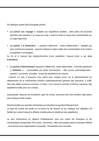 On distingue quatre (04) principales polices :


    La police «au voyage » adaptée aux éxpeditions ésolées , cette police est souscrite
     opération par opération ( au coup par coup ), avant la mise en risque des marchandises sur
     un trajet déterminé .


    La police « à alimenter»         ( quantum déterminé , durée indéterminée ) : adaptée aux
     gros contrat pour lesquels , l’assurer indique la valeur totale des marchandises et le nombre
     d’expédition s envisagées .
Au fur et à mesure des déclenchements d’une expédition, l’assuré émet « un avis
d’aliment»


    La police d’abonnement (quantum indéterminé, durée déterminée) : nommée également
     « flottante » , renouvelable par facite reconduction . Elle couvre automatiquement ,
     pendant une année complète , toutes les expéditions de l’assuré.
    L’assuré n’a pas à souscrire Une police pour chaque envoi car le déclenchement du
déplacement de la marchandise entraîne systématiquement garantie des assureurs .Il suffit,
dans des délais convenus d’avance, à l’aide » d’un carnet à souches d’informer l’assureur des
expéditions faites pour son compte.


Automaticité, absence de formalisme, gain de temps, économie des frais rendent cette police
plus pratique et très souple.


Recommandée aux grandes entreprises qui importent et exportent fréquemment.
Le type de contrat est fondé sur la bonne foi de l’assuré ce qui implique une obligation de
fidélité qui conduit l’assuré à affecter à ladite police la totalité de ses expéditions.


Le taux d’assurance se négocie forfaitairement quel que soient les itinéraires et les
marchandises transportées .Par contre , les primes , elles sont payées après le transport effectif
, sous forme d’une régularisation mensuelle , trimestrielle sinon annuelle .
 