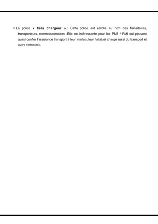  La police « tiers chargeur » : Cette police est établie au nom des transitaires,
  transporteurs, commissionnaires .Elle est intéressante pour les PME / PMI qui peuvent
  aussi confier l’assurance transport à leur interlocuteur habituel chargé aussi du transport et
  autre formalités.
 