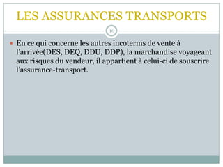 LES ASSURANCES TRANSPORTS
10
 En ce qui concerne les autres incoterms de vente à
l’arrivée(DES, DEQ, DDU, DDP), la marchandise voyageant
aux risques du vendeur, il appartient à celui-ci de souscrire
l’assurance-transport.
 