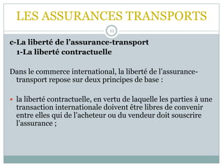 LES ASSURANCES TRANSPORTS
11
c-La liberté de l’assurance-transport
1-La liberté contractuelle
Dans le commerce international, la liberté de l’assurance-
transport repose sur deux principes de base :
 la liberté contractuelle, en vertu de laquelle les parties à une
transaction internationale doivent être libres de convenir
entre elles qui de l’acheteur ou du vendeur doit souscrire
l’assurance ;
 