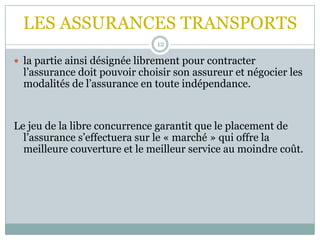 LES ASSURANCES TRANSPORTS
12
 la partie ainsi désignée librement pour contracter
l’assurance doit pouvoir choisir son assureur et négocier les
modalités de l’assurance en toute indépendance.
Le jeu de la libre concurrence garantit que le placement de
l’assurance s’effectuera sur le « marché » qui offre la
meilleure couverture et le meilleur service au moindre coût.
 