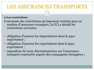 LES ASSURANCES TRANSPORTS
13
2-Les restrictions
Consciente des restrictions qu’imposent certains pays en
matière d’assurance-transport, la CCI a décidé les
restrictions suivantes.
 obligation d’assurer les importations dans le pays
importateur ;
 obligation d’assurer les exportations dans le pays
exportateur ;
 imposition de taxes discriminatoires sur l’assurance-
transport contractée auprès des compagnies étrangères ;
 