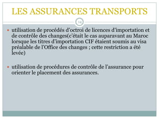 LES ASSURANCES TRANSPORTS
14
 utilisation de procédés d’octroi de licences d’importation et
de contrôle des changes(c’était le cas auparavant au Maroc
lorsque les titres d’importation CIF étaient soumis au visa
préalable de l’Office des changes ; cette restriction a été
levée)
 utilisation de procédures de contrôle de l’assurance pour
orienter le placement des assurances.
 