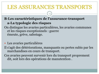 LES ASSURANCES TRANSPORTS
15
B-Les caractéristiques de l’assurance-transport
a-La typologie des risques
On distingue les avaries particulières, les avaries communes
et les risques exceptionnels : guerre
émeute, grève, sabotage.
 Les avaries particulières
Il s’agit des détériorations, manquants ou pertes subis par les
marchandises en cours de transport.
Ces avaries peuvent survenir lors du transport proprement
dit, soit lors des opérations de manutention .
 