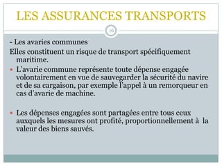 LES ASSURANCES TRANSPORTS
16
- Les avaries communes
Elles constituent un risque de transport spécifiquement
maritime.
 L’avarie commune représente toute dépense engagée
volontairement en vue de sauvegarder la sécurité du navire
et de sa cargaison, par exemple l’appel à un remorqueur en
cas d’avarie de machine.
 Les dépenses engagées sont partagées entre tous ceux
auxquels les mesures ont profité, proportionnellement à la
valeur des biens sauvés.
 