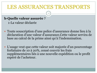 LES ASSURANCES TRANSPORTS
17
b-Quelle valeur assurée ?
1-La valeur déclarée
 Toute souscription d’une police d’assurance donne lieu à la
déclaration d’une valeur d’assurance.Cette valeur servira de
base au calcul de la prime ainsi qu’à l’indemnisation.
 L’usage veut que cette valeur soit majorée d’un pourcentage
forfaitaire de 10 à 20%, censé couvrir les frais
supplémentaires liés à une nouvelle expédition ou le profit
espéré de l’acheteur.
 