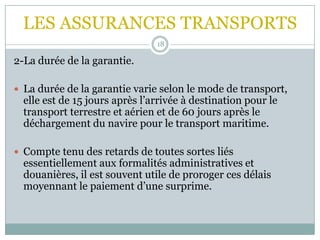 LES ASSURANCES TRANSPORTS
18
2-La durée de la garantie.
 La durée de la garantie varie selon le mode de transport,
elle est de 15 jours après l’arrivée à destination pour le
transport terrestre et aérien et de 60 jours après le
déchargement du navire pour le transport maritime.
 Compte tenu des retards de toutes sortes liés
essentiellement aux formalités administratives et
douanières, il est souvent utile de proroger ces délais
moyennant le paiement d’une surprime.
 