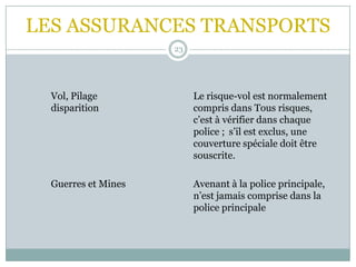 LES ASSURANCES TRANSPORTS
23
Vol, Pilage Le risque-vol est normalement
disparition compris dans Tous risques,
c’est à vérifier dans chaque
police ; s’il est exclus, une
couverture spéciale doit être
souscrite.
Guerres et Mines Avenant à la police principale,
n’est jamais comprise dans la
police principale
 