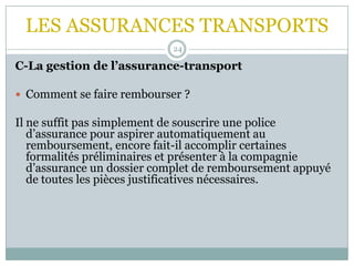 LES ASSURANCES TRANSPORTS
24
C-La gestion de l’assurance-transport
 Comment se faire rembourser ?
Il ne suffit pas simplement de souscrire une police
d’assurance pour aspirer automatiquement au
remboursement, encore fait-il accomplir certaines
formalités préliminaires et présenter à la compagnie
d’assurance un dossier complet de remboursement appuyé
de toutes les pièces justificatives nécessaires.
 